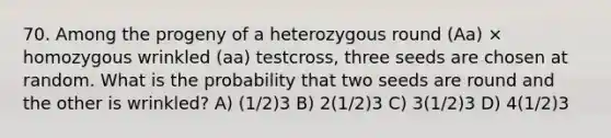 70. Among the progeny of a heterozygous round (Aa) × homozygous wrinkled (aa) testcross, three seeds are chosen at random. What is the probability that two seeds are round and the other is wrinkled? A) (1/2)3 B) 2(1/2)3 C) 3(1/2)3 D) 4(1/2)3