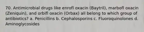 70. Antimicrobial drugs like enrofl oxacin (Baytril), marbofl oxacin (Zeniquin), and orbifl oxacin (Orbax) all belong to which group of antibiotics? a. Penicillins b. Cephalosporins c. Fluoroquinolones d. Aminoglycosides