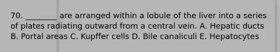 70. ________ are arranged within a lobule of the liver into a series of plates radiating outward from a central vein. A. Hepatic ducts B. Portal areas C. Kupffer cells D. Bile canaliculi E. Hepatocytes