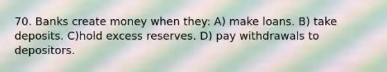 70. Banks create money when they: A) make loans. B) take deposits. C)hold excess reserves. D) pay withdrawals to depositors.