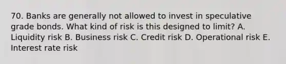 70. Banks are generally not allowed to invest in speculative grade bonds. What kind of risk is this designed to limit? A. Liquidity risk B. Business risk C. Credit risk D. Operational risk E. Interest rate risk