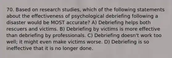 70. Based on research studies, which of the following statements about the effectiveness of psychological debriefing following a disaster would be MOST accurate? A) Debriefing helps both rescuers and victims. B) Debriefing by victims is more effective than debriefing by professionals. C) Debriefing doesn't work too well; it might even make victims worse. D) Debriefing is so ineffective that it is no longer done.