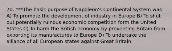 70. ***The basic purpose of Napoleon's Continental System was A) To promote the development of industry in Europe B) To shut out potentially ruinous economic competition form the United States C) To harm the British economy by preventing Britain from exporting its manufactures to Europe D) To undertake the alliance of all European states against Great Britain