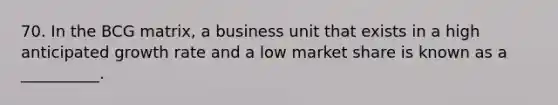 70. In the BCG matrix, a business unit that exists in a high anticipated growth rate and a low market share is known as a __________.