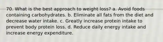 70. What is the best approach to weight loss? a. Avoid foods containing carbohydrates. b. Eliminate all fats from the diet and decrease water intake. c. Greatly increase protein intake to prevent body protein loss. d. Reduce daily energy intake and increase energy expenditure.