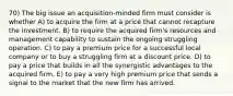 70) The big issue an acquisition-minded firm must consider is whether A) to acquire the firm at a price that cannot recapture the investment. B) to require the acquired firm's resources and management capability to sustain the ongoing struggling operation. C) to pay a premium price for a successful local company or to buy a struggling firm at a discount price. D) to pay a price that builds in all the synergistic advantages to the acquired firm. E) to pay a very high premium price that sends a signal to the market that the new firm has arrived.