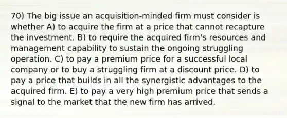 70) The big issue an acquisition-minded firm must consider is whether A) to acquire the firm at a price that cannot recapture the investment. B) to require the acquired firm's resources and management capability to sustain the ongoing struggling operation. C) to pay a premium price for a successful local company or to buy a struggling firm at a discount price. D) to pay a price that builds in all the synergistic advantages to the acquired firm. E) to pay a very high premium price that sends a signal to the market that the new firm has arrived.