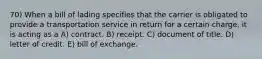 70) When a bill of lading specifies that the carrier is obligated to provide a transportation service in return for a certain charge, it is acting as a A) contract. B) receipt. C) document of title. D) letter of credit. E) bill of exchange.