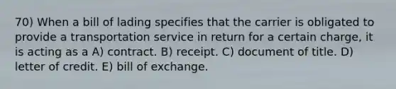 70) When a bill of lading specifies that the carrier is obligated to provide a transportation service in return for a certain charge, it is acting as a A) contract. B) receipt. C) document of title. D) letter of credit. E) bill of exchange.