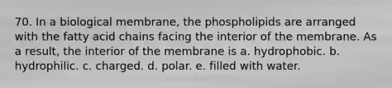 70. In a biological membrane, the phospholipids are arranged with the fatty acid chains facing the interior of the membrane. As a result, the interior of the membrane is a. hydrophobic. b. hydrophilic. c. charged. d. polar. e. filled with water.