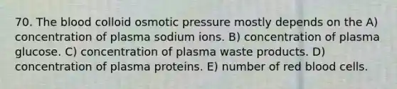 70. The blood colloid osmotic pressure mostly depends on the A) concentration of plasma sodium ions. B) concentration of plasma glucose. C) concentration of plasma waste products. D) concentration of plasma proteins. E) number of red blood cells.