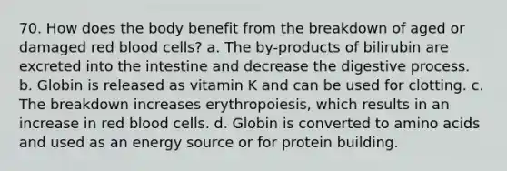 70. How does the body benefit from the breakdown of aged or damaged red blood cells? a. The by-products of bilirubin are excreted into the intestine and decrease the digestive process. b. Globin is released as vitamin K and can be used for clotting. c. The breakdown increases erythropoiesis, which results in an increase in red blood cells. d. Globin is converted to amino acids and used as an energy source or for protein building.