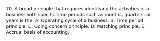 70. A broad principle that requires identifying the activities of a business with specific time periods such as months, quarters, or years is the: A. Operating cycle of a business. B. Time period principle. C. Going-concern principle. D. Matching principle. E. Accrual basis of accounting.