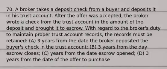 70. A broker takes a deposit check from a buyer and deposits it in his trust account. After the offer was accepted, the broker wrote a check from the trust account in the amount of the deposit and brought it to escrow. With regard to the broker's duty to maintain proper trust account records, the records must be retained: (A) 3 years from the date the broker deposited the buyer's check in the trust account; (B) 3 years from the day escrow closes; (C) years from the date escrow opened; (D) 3 years from the date of the offer to purchase