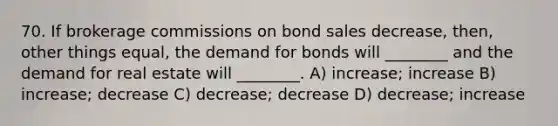 70. If brokerage commissions on bond sales decrease, then, other things equal, the demand for bonds will ________ and the demand for real estate will ________. A) increase; increase B) increase; decrease C) decrease; decrease D) decrease; increase