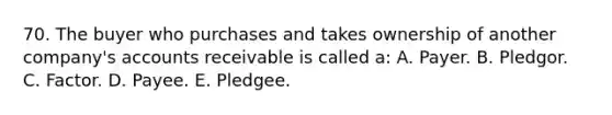 70. The buyer who purchases and takes ownership of another company's accounts receivable is called a: A. Payer. B. Pledgor. C. Factor. D. Payee. E. Pledgee.