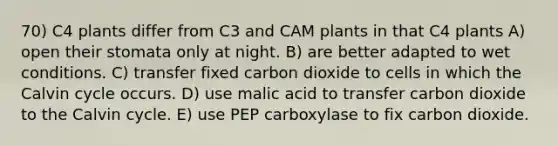 70) C4 plants differ from C3 and CAM plants in that C4 plants A) open their stomata only at night. B) are better adapted to wet conditions. C) transfer fixed carbon dioxide to cells in which the Calvin cycle occurs. D) use malic acid to transfer carbon dioxide to the Calvin cycle. E) use PEP carboxylase to fix carbon dioxide.