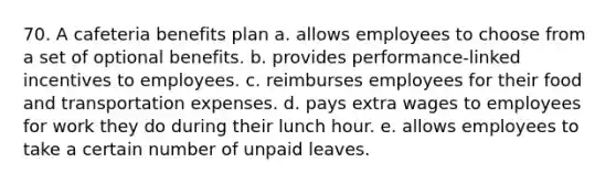 70. A cafeteria benefits plan a. allows employees to choose from a set of optional benefits. b. provides performance-linked incentives to employees. c. reimburses employees for their food and transportation expenses. d. pays extra wages to employees for work they do during their lunch hour. e. allows employees to take a certain number of unpaid leaves.