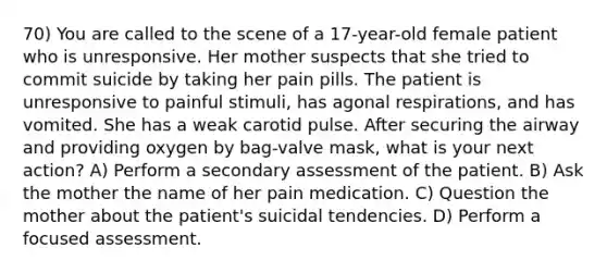 70) You are called to the scene of a 17-year-old female patient who is unresponsive. Her mother suspects that she tried to commit suicide by taking her pain pills. The patient is unresponsive to painful stimuli, has agonal respirations, and has vomited. She has a weak carotid pulse. After securing the airway and providing oxygen by bag-valve mask, what is your next action? A) Perform a secondary assessment of the patient. B) Ask the mother the name of her pain medication. C) Question the mother about the patient's suicidal tendencies. D) Perform a focused assessment.