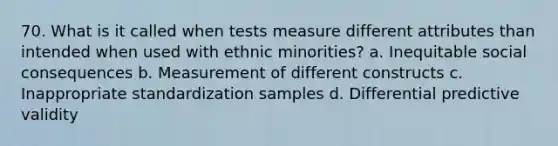 70. What is it called when tests measure different attributes than intended when used with ethnic minorities? a. Inequitable social consequences b. Measurement of different constructs c. Inappropriate standardization samples d. Differential predictive validity