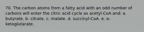 70. The carbon atoms from a fatty acid with an odd number of carbons will enter the citric acid cycle as acetyl-CoA and: a. butyrate. b. citrate. c. malate. d. succinyl-CoA. e. α-ketoglutarate.