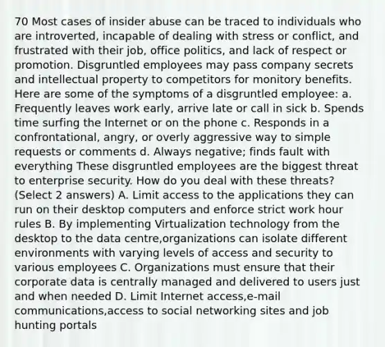 70 Most cases of insider abuse can be traced to individuals who are introverted, incapable of dealing with stress or conflict, and frustrated with their job, office politics, and lack of respect or promotion. Disgruntled employees may pass company secrets and intellectual property to competitors for monitory benefits. Here are some of the symptoms of a disgruntled employee: a. Frequently leaves work early, arrive late or call in sick b. Spends time surfing the Internet or on the phone c. Responds in a confrontational, angry, or overly aggressive way to simple requests or comments d. Always negative; finds fault with everything These disgruntled employees are the biggest threat to enterprise security. How do you deal with these threats? (Select 2 answers) A. Limit access to the applications they can run on their desktop computers and enforce strict work hour rules B. By implementing Virtualization technology from the desktop to the data centre,organizations can isolate different environments with varying levels of access and security to various employees C. Organizations must ensure that their corporate data is centrally managed and delivered to users just and when needed D. Limit Internet access,e-mail communications,access to social networking sites and job hunting portals