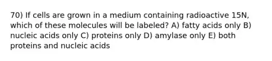 70) If cells are grown in a medium containing radioactive 15N, which of these molecules will be labeled? A) fatty acids only B) nucleic acids only C) proteins only D) amylase only E) both proteins and nucleic acids