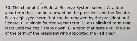 70. The chair of the Federal Reserve System serves: A. a four-year term that can be renewed by the president and the Senate. B. an eight-year term that can be renewed by the president and Senate. C. a single fourteen-year term. D. an unlimited term that lasts until the chair steps down. E. a term that lasts until the end of the term of the president who appointed the Fed chair.