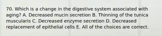 70. Which is a change in the digestive system associated with aging? A. Decreased mucin secretion B. Thinning of the tunica muscularis C. Decreased enzyme secretion D. Decreased replacement of epithelial cells E. All of the choices are correct.