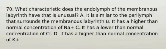 70. What characteristic does the endolymph of the membranous labyrinth have that is unusual? A. It is similar to the perilymph that surrounds the membranous labyrinth B. It has a higher than normal concentration of Na+ C. It has a lower than normal concentration of Cl- D. It has a higher than normal concentration of K+