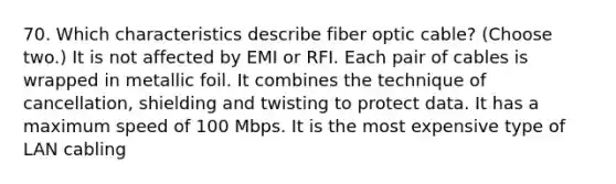 70. Which characteristics describe fiber optic cable? (Choose two.) It is not affected by EMI or RFI. Each pair of cables is wrapped in metallic foil. It combines the technique of cancellation, shielding and twisting to protect data. It has a maximum speed of 100 Mbps. It is the most expensive type of LAN cabling