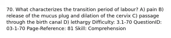 70. What characterizes the transition period of labour? A) pain B) release of the mucus plug and dilation of the cervix C) passage through the birth canal D) lethargy Difficulty: 3.1-70 QuestionID: 03-1-70 Page-Reference: 81 Skill: Comprehension