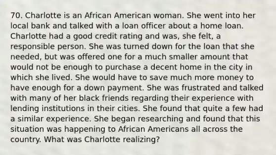 70. Charlotte is an African American woman. She went into her local bank and talked with a loan officer about a home loan. Charlotte had a good credit rating and was, she felt, a responsible person. She was turned down for the loan that she needed, but was offered one for a much smaller amount that would not be enough to purchase a decent home in the city in which she lived. She would have to save much more money to have enough for a down payment. She was frustrated and talked with many of her black friends regarding their experience with lending institutions in their cities. She found that quite a few had a similar experience. She began researching and found that this situation was happening to African Americans all across the country. What was Charlotte realizing?