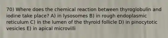 70) Where does the chemical reaction between thyroglobulin and iodine take place? A) in lysosomes B) in rough endoplasmic reticulum C) in the lumen of the thyroid follicle D) in pinocytotic vesicles E) in apical microvilli