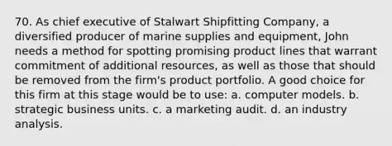 70. As chief executive of Stalwart Shipfitting Company, a diversified producer of marine supplies and equipment, John needs a method for spotting promising product lines that warrant commitment of additional resources, as well as those that should be removed from the firm's product portfolio. A good choice for this firm at this stage would be to use: a. computer models. b. strategic business units. c. a marketing audit. d. an industry analysis.