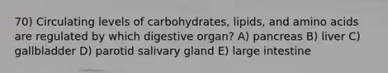 70) Circulating levels of carbohydrates, lipids, and amino acids are regulated by which digestive organ? A) pancreas B) liver C) gallbladder D) parotid salivary gland E) large intestine