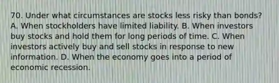 70. Under what circumstances are stocks less risky than bonds? A. When stockholders have limited liability. B. When investors buy stocks and hold them for long periods of time. C. When investors actively buy and sell stocks in response to new information. D. When the economy goes into a period of economic recession.