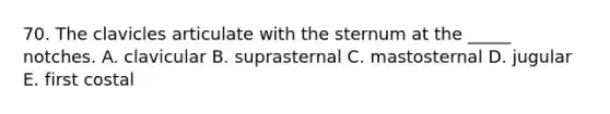 70. The clavicles articulate with the sternum at the _____ notches. A. clavicular B. suprasternal C. mastosternal D. jugular E. first costal