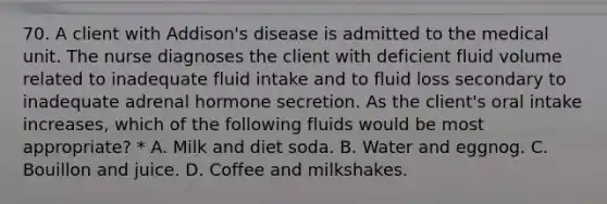 70. A client with Addison's disease is admitted to the medical unit. The nurse diagnoses the client with deficient fluid volume related to inadequate fluid intake and to fluid loss secondary to inadequate adrenal hormone secretion. As the client's oral intake increases, which of the following fluids would be most appropriate? * A. Milk and diet soda. B. Water and eggnog. C. Bouillon and juice. D. Coffee and milkshakes.