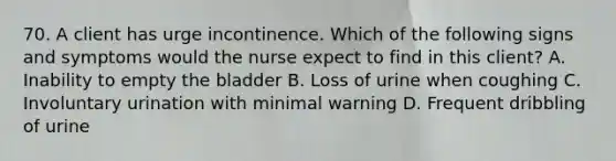 70. A client has urge incontinence. Which of the following signs and symptoms would the nurse expect to find in this client? A. Inability to empty the bladder B. Loss of urine when coughing C. Involuntary urination with minimal warning D. Frequent dribbling of urine