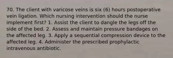 70. The client with varicose veins is six (6) hours postoperative vein ligation. Which nursing intervention should the nurse implement first? 1. Assist the client to dangle the legs off the side of the bed. 2. Assess and maintain pressure bandages on the affected leg. 3. Apply a sequential compression device to the affected leg. 4. Administer the prescribed prophylactic intravenous antibiotic.