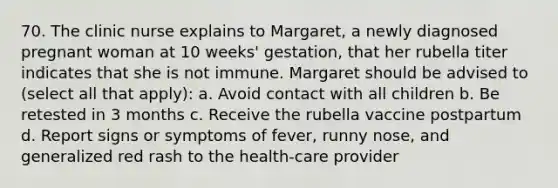 70. The clinic nurse explains to Margaret, a newly diagnosed pregnant woman at 10 weeks' gestation, that her rubella titer indicates that she is not immune. Margaret should be advised to (select all that apply): a. Avoid contact with all children b. Be retested in 3 months c. Receive the rubella vaccine postpartum d. Report signs or symptoms of fever, runny nose, and generalized red rash to the health-care provider