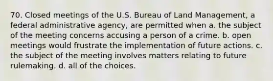 70. Closed meetings of the U.S. Bureau of Land Management, a federal administrative agency, are permitted when a. the subject of the meeting concerns accusing a person of a crime. b. open meetings would frustrate the implementation of future actions. c. the subject of the meeting involves matters relating to future rulemaking. d. all of the choices.