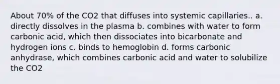 About 70% of the CO2 that diffuses into systemic capillaries.. a. directly dissolves in the plasma b. combines with water to form carbonic acid, which then dissociates into bicarbonate and hydrogen ions c. binds to hemoglobin d. forms carbonic anhydrase, which combines carbonic acid and water to solubilize the CO2