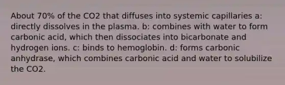 About 70% of the CO2 that diffuses into systemic capillaries a: directly dissolves in the plasma. b: combines with water to form carbonic acid, which then dissociates into bicarbonate and hydrogen ions. c: binds to hemoglobin. d: forms carbonic anhydrase, which combines carbonic acid and water to solubilize the CO2.