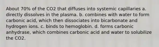 About 70% of the CO2 that diffuses into systemic capillaries a. directly dissolves in the plasma. b. combines with water to form carbonic acid, which then dissociates into bicarbonate and hydrogen ions. c. binds to hemoglobin. d. forms carbonic anhydrase, which combines carbonic acid and water to solubilize the CO2.