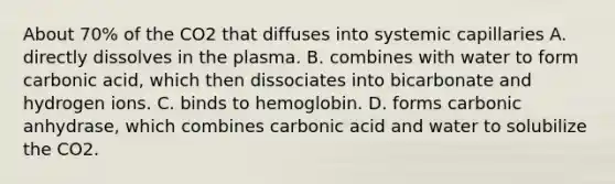 About 70% of the CO2 that diffuses into systemic capillaries A. directly dissolves in the plasma. B. combines with water to form carbonic acid, which then dissociates into bicarbonate and hydrogen ions. C. binds to hemoglobin. D. forms carbonic anhydrase, which combines carbonic acid and water to solubilize the CO2.