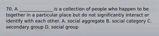 70. A _______________ is a collection of people who happen to be together in a particular place but do not significantly interact or identify with each other. A. social aggregate B. social category C. secondary group D. social group