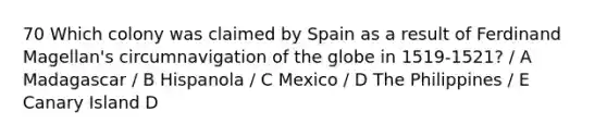 70 Which colony was claimed by Spain as a result of Ferdinand Magellan's circumnavigation of the globe in 1519-1521? / A Madagascar / B Hispanola / C Mexico / D The Philippines / E Canary Island D