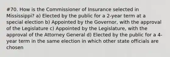 #70. How is the Commissioner of Insurance selected in Mississippi? a) Elected by the public for a 2-year term at a special election b) Appointed by the Governor, with the approval of the Legislature c) Appointed by the Legislature, with the approval of the Attorney General d) Elected by the public for a 4-year term in the same election in which other state officials are chosen